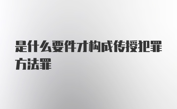 是什么要件才构成传授犯罪方法罪