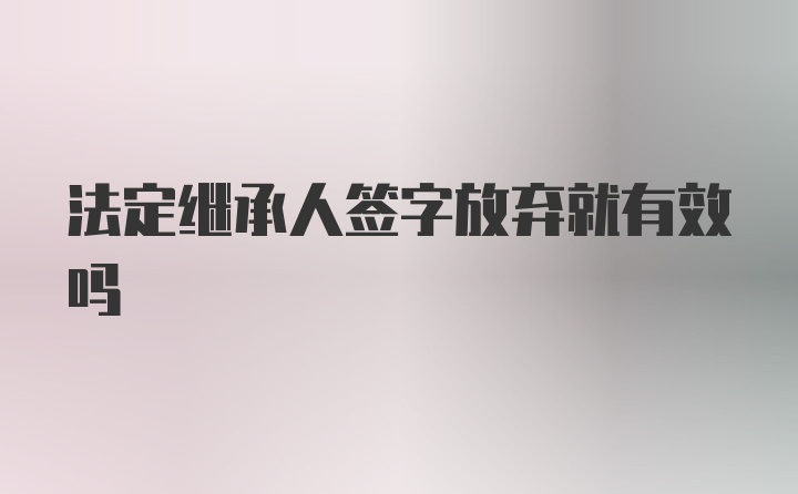 法定继承人签字放弃就有效吗