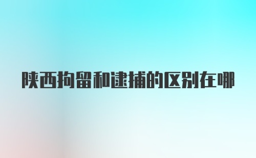 陕西拘留和逮捕的区别在哪