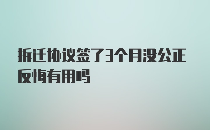 拆迁协议签了3个月没公正反悔有用吗