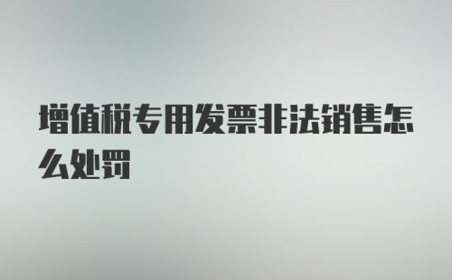 增值税专用发票非法销售怎么处罚