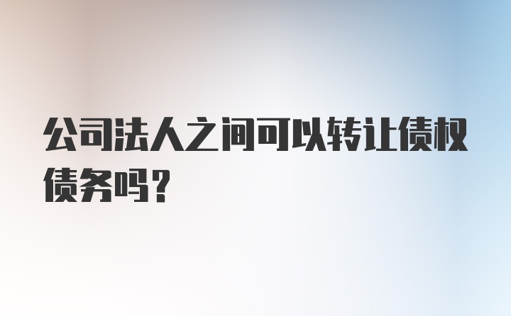 公司法人之间可以转让债权债务吗?