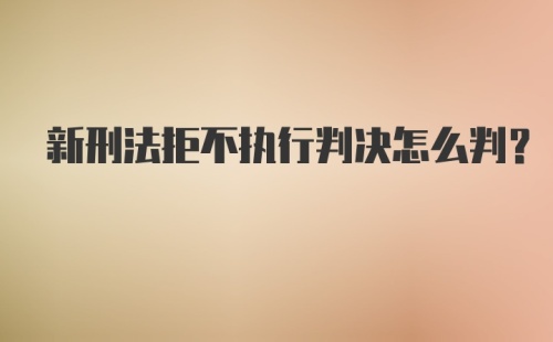 新刑法拒不执行判决怎么判？