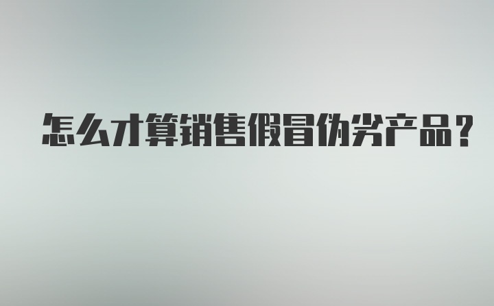 怎么才算销售假冒伪劣产品？