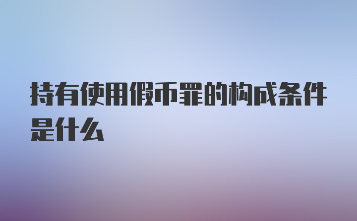 持有使用假币罪的构成条件是什么