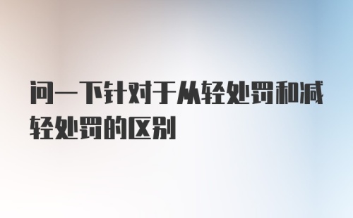 问一下针对于从轻处罚和减轻处罚的区别