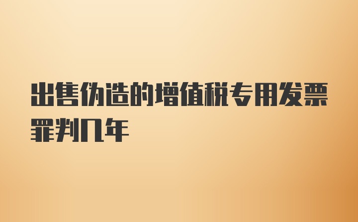 出售伪造的增值税专用发票罪判几年