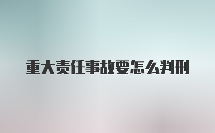 重大责任事故要怎么判刑