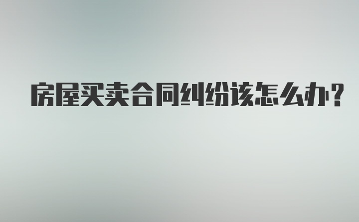 房屋买卖合同纠纷该怎么办？