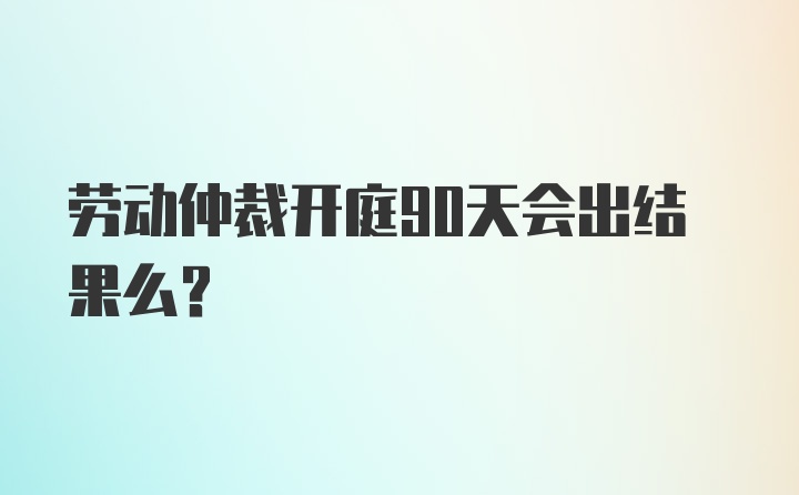 劳动仲裁开庭90天会出结果么？