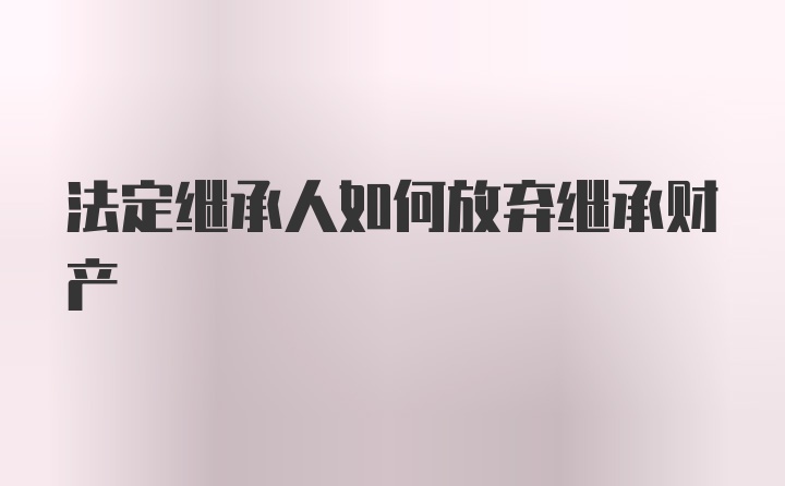 法定继承人如何放弃继承财产