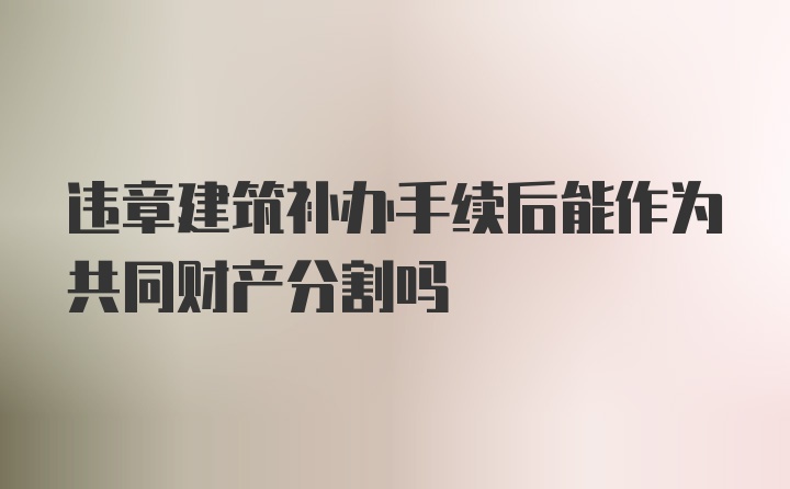 违章建筑补办手续后能作为共同财产分割吗