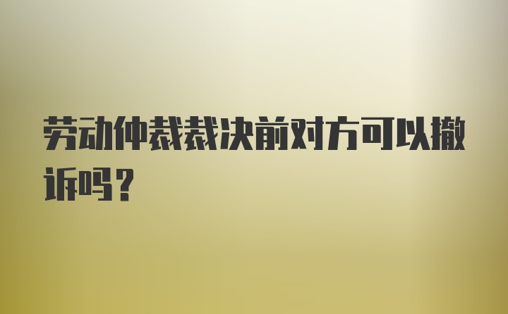 劳动仲裁裁决前对方可以撤诉吗？