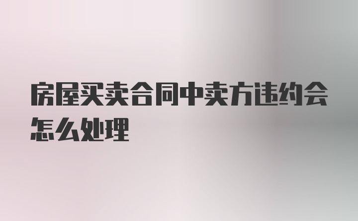 房屋买卖合同中卖方违约会怎么处理