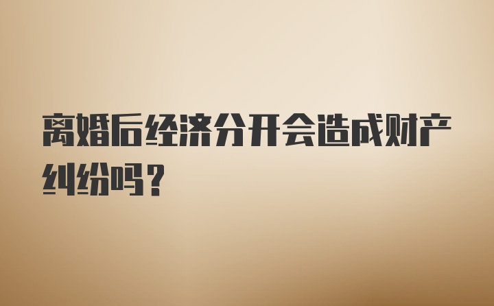 离婚后经济分开会造成财产纠纷吗？