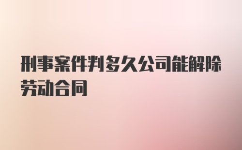 刑事案件判多久公司能解除劳动合同