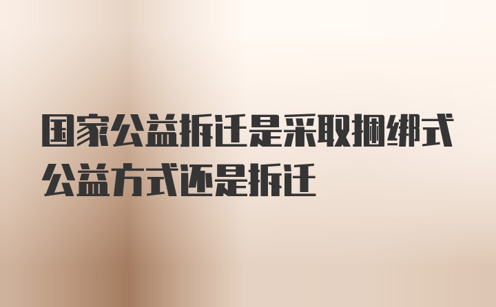 国家公益拆迁是采取捆绑式公益方式还是拆迁