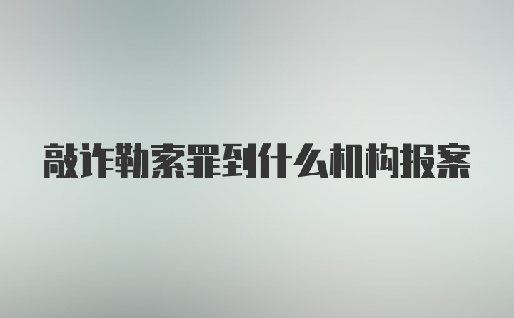 敲诈勒索罪到什么机构报案