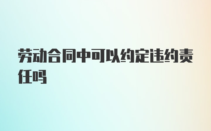 劳动合同中可以约定违约责任吗