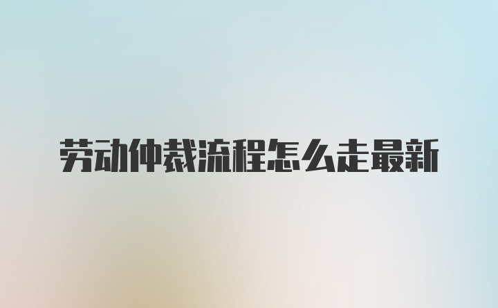 劳动仲裁流程怎么走最新