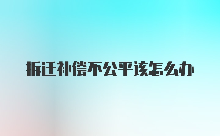 拆迁补偿不公平该怎么办