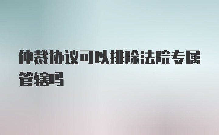 仲裁协议可以排除法院专属管辖吗