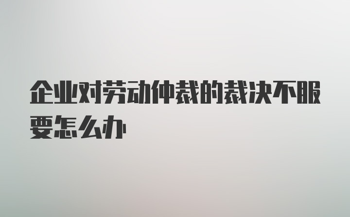 企业对劳动仲裁的裁决不服要怎么办