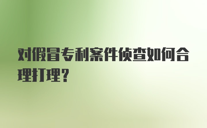 对假冒专利案件侦查如何合理打理？