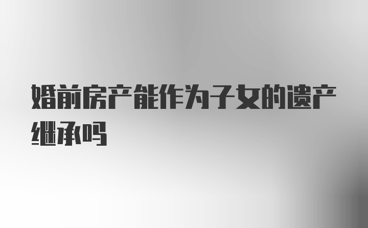 婚前房产能作为子女的遗产继承吗