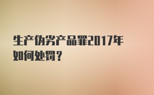 生产伪劣产品罪2017年如何处罚？