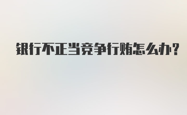 银行不正当竞争行贿怎么办？