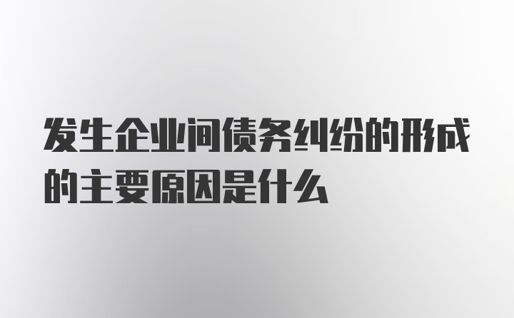 发生企业间债务纠纷的形成的主要原因是什么