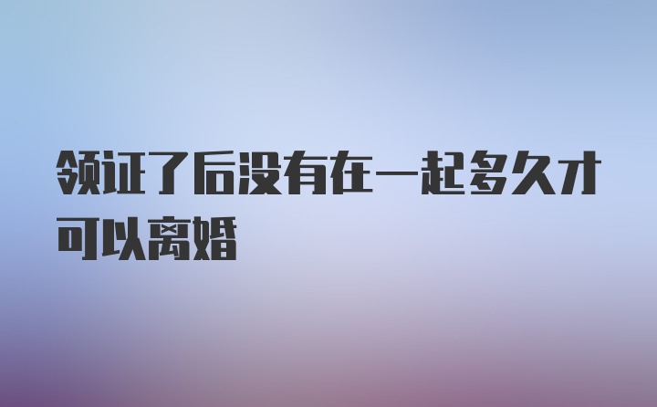 领证了后没有在一起多久才可以离婚