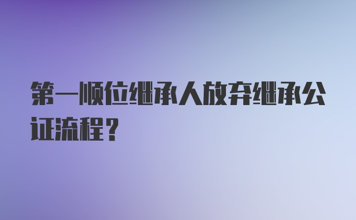 第一顺位继承人放弃继承公证流程？