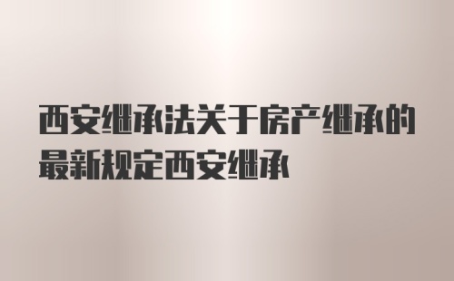 西安继承法关于房产继承的最新规定西安继承