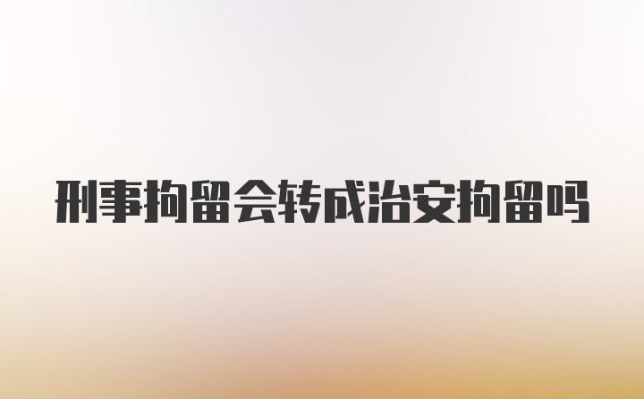 刑事拘留会转成治安拘留吗