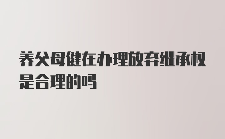 养父母健在办理放弃继承权是合理的吗