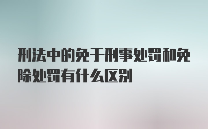 刑法中的免于刑事处罚和免除处罚有什么区别