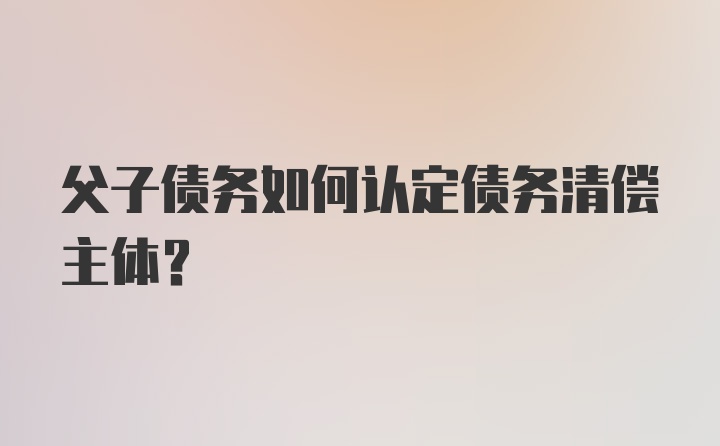 父子债务如何认定债务清偿主体？