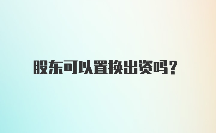 股东可以置换出资吗？