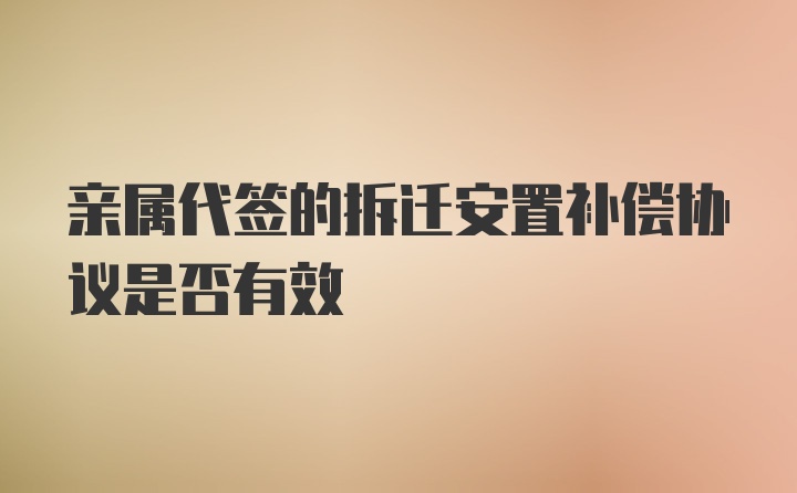 亲属代签的拆迁安置补偿协议是否有效