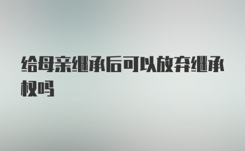 给母亲继承后可以放弃继承权吗