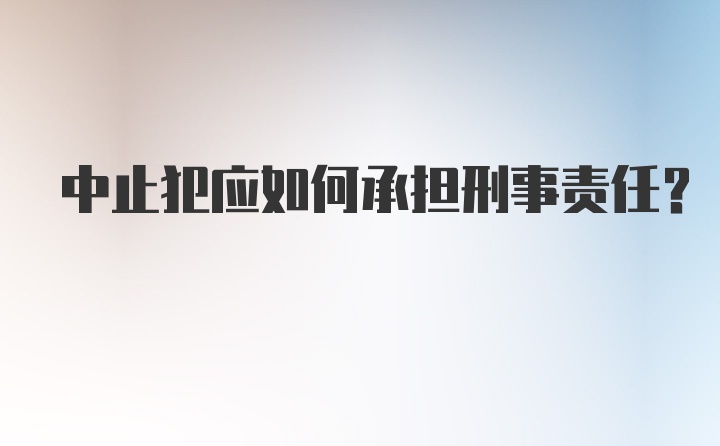 中止犯应如何承担刑事责任？