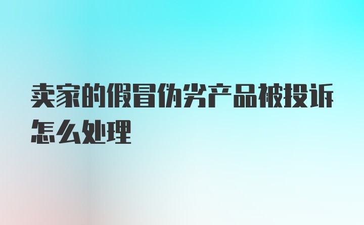 卖家的假冒伪劣产品被投诉怎么处理