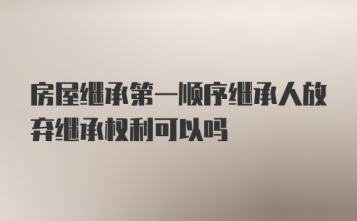 房屋继承第一顺序继承人放弃继承权利可以吗