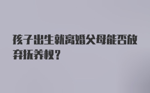 孩子出生就离婚父母能否放弃抚养权？