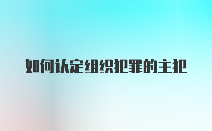 如何认定组织犯罪的主犯