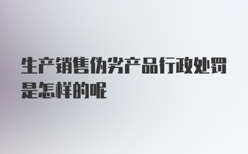 生产销售伪劣产品行政处罚是怎样的呢