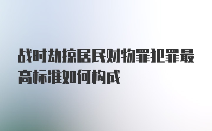 战时劫掠居民财物罪犯罪最高标准如何构成