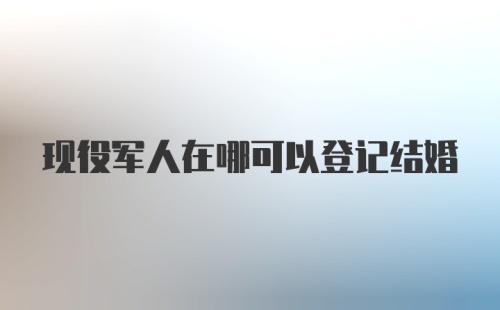 现役军人在哪可以登记结婚